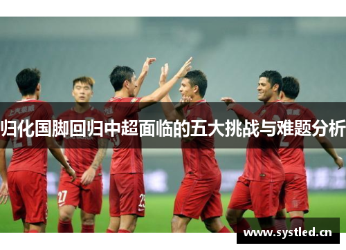 归化国脚回归中超面临的五大挑战与难题分析 归化国脚回归中超面临的五大挑战与难题分析
